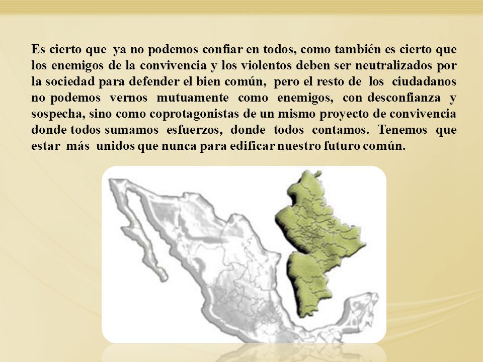 Es cierto que ya no podemos confiar en todos, como también es cierto que los enemigos de la convivencia y los violentos deben ser neutralizados por la sociedad para defender el bien común, pero el resto de los ciudadanos no podemos vernos mutuamente como enemigos, con desconfianza y sospecha, sino como coprotagonistas de un mismo proyecto de convivencia donde todos sumamos esfuerzos, donde todos contamos. Tenemos que estar más unidos que nunca para edificar nuestro futuro común.