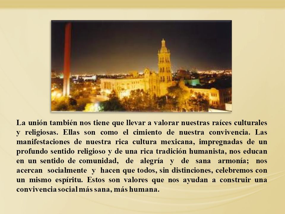 La unión también nos tiene que llevar a valorar nuestras raíces culturales y religiosas. Ellas son como el cimiento de nuestra convivencia. Las manifestaciones de nuestra rica cultura mexicana, impregnadas de un profundo sentido religioso y de una rica tradición humanista, nos educan en un sentido de comunidad, de alegría y de sana armonía; nos acercan socialmente y hacen que todos, sin distinciones, celebremos con un mismo espíritu. Estos son valores que nos ayudan a construir una convivencia social más sana, más humana.