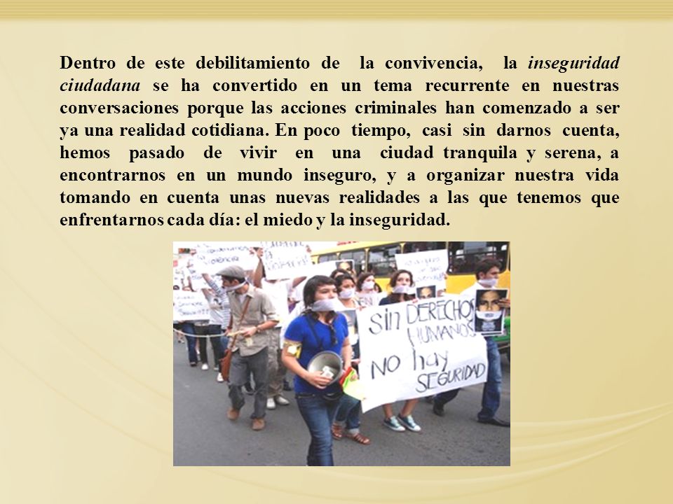 Dentro de este debilitamiento de la convivencia, la inseguridad ciudadana se ha convertido en un tema recurrente en nuestras conversaciones porque las acciones criminales han comenzado a ser ya una realidad cotidiana. En poco tiempo, casi sin darnos cuenta, hemos pasado de vivir en una ciudad tranquila y serena, a encontrarnos en un mundo inseguro, y a organizar nuestra vida tomando en cuenta unas nuevas realidades a las que tenemos que enfrentarnos cada día: el miedo y la inseguridad.