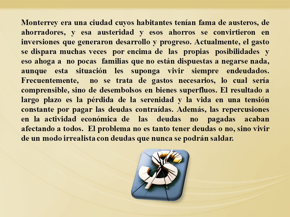 Monterrey era una ciudad cuyos habitantes tenían fama de austeros, de ahorradores, y esa austeridad y esos ahorros se convirtieron en inversiones que generaron desarrollo y progreso. Actualmente, el gasto se dispara muchas veces por encima de las propias posibilidades y eso ahoga a no pocas familias que no están dispuestas a negarse nada, aunque esta situación les suponga vivir siempre endeudados. Frecuentemente, no se trata de gastos necesarios, lo cual sería comprensible, sino de desembolsos en bienes superfluos. El resultado a largo plazo es la pérdida de la serenidad y la vida en una tensión constante por pagar las deudas contraídas. Además, las repercusiones en la actividad económica de las deudas no pagadas acaban afectando a todos. El problema no es tanto tener deudas o no, sino vivir de un modo irrealista con deudas que nunca se podrán saldar.