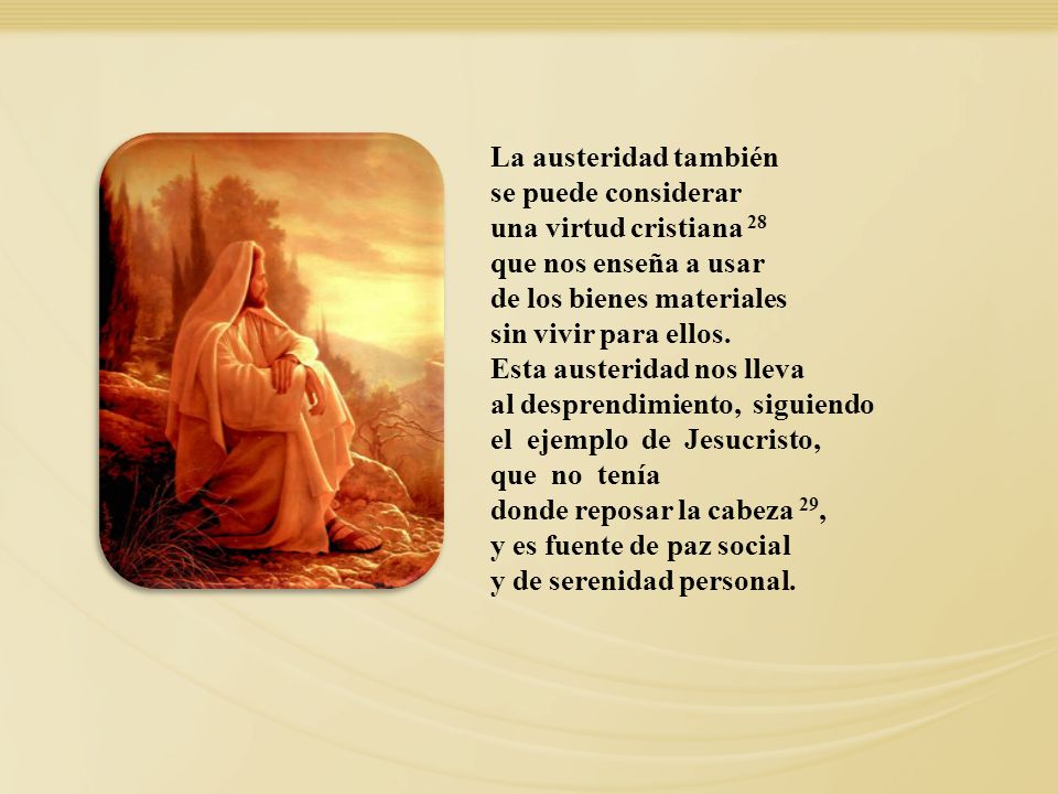 La austeridad también se puede considerar una virtud cristiana 28 que nos enseña a usar de los bienes materiales sin vivir para ellos. Esta austeridad nos lleva al desprendimiento, siguiendo el ejemplo de Jesucristo, que no tenía donde reposar la cabeza 29, y es fuente de paz social y de serenidad personal.