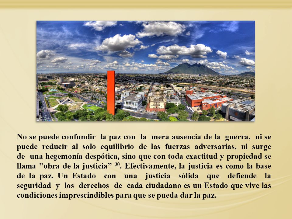 No se puede confundir la paz con la mera ausencia de la guerra, ni se puede reducir al solo equilibrio de las fuerzas adversarias, ni surge de una hegemonía despótica, sino que con toda exactitud y propiedad se llama obra de la justicia 30. Efectivamente, la justicia es como la base de la paz. Un Estado con una justicia sólida que defiende la seguridad y los derechos de cada ciudadano es un Estado que vive las condiciones imprescindibles para que se pueda dar la paz.
