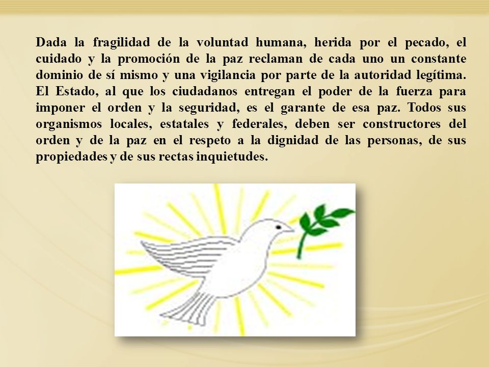 Dada la fragilidad de la voluntad humana, herida por el pecado, el cuidado y la promoción de la paz reclaman de cada uno un constante dominio de sí mismo y una vigilancia por parte de la autoridad legítima. El Estado, al que los ciudadanos entregan el poder de la fuerza para imponer el orden y la seguridad, es el garante de esa paz. Todos sus organismos locales, estatales y federales, deben ser constructores del orden y de la paz en el respeto a la dignidad de las personas, de sus propiedades y de sus rectas inquietudes.
