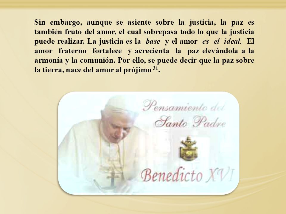 Sin embargo, aunque se asiente sobre la justicia, la paz es también fruto del amor, el cual sobrepasa todo lo que la justicia puede realizar. La justicia es la base y el amor es el ideal. El amor fraterno fortalece y acrecienta la paz elevándola a la armonía y la comunión. Por ello, se puede decir que la paz sobre la tierra, nace del amor al prójimo 31.