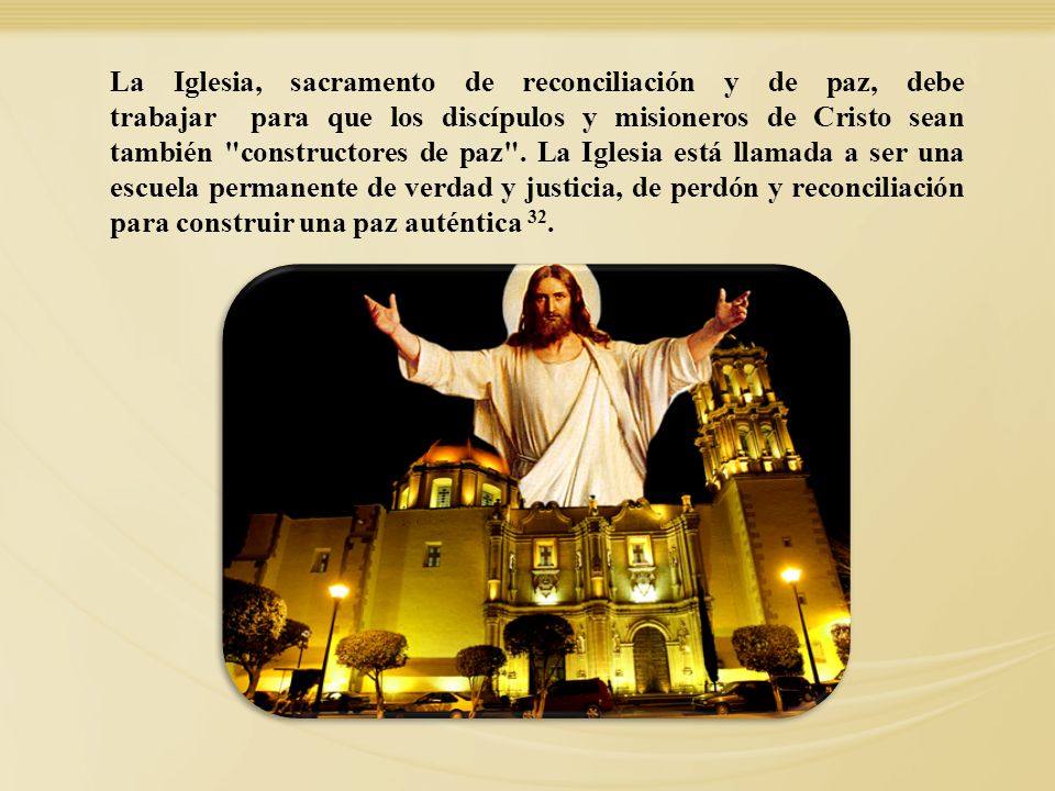 La Iglesia, sacramento de reconciliación y de paz, debe trabajar para que los discípulos y misioneros de Cristo sean también constructores de paz . La Iglesia está llamada a ser una escuela permanente de verdad y justicia, de perdón y reconciliación para construir una paz auténtica 32.