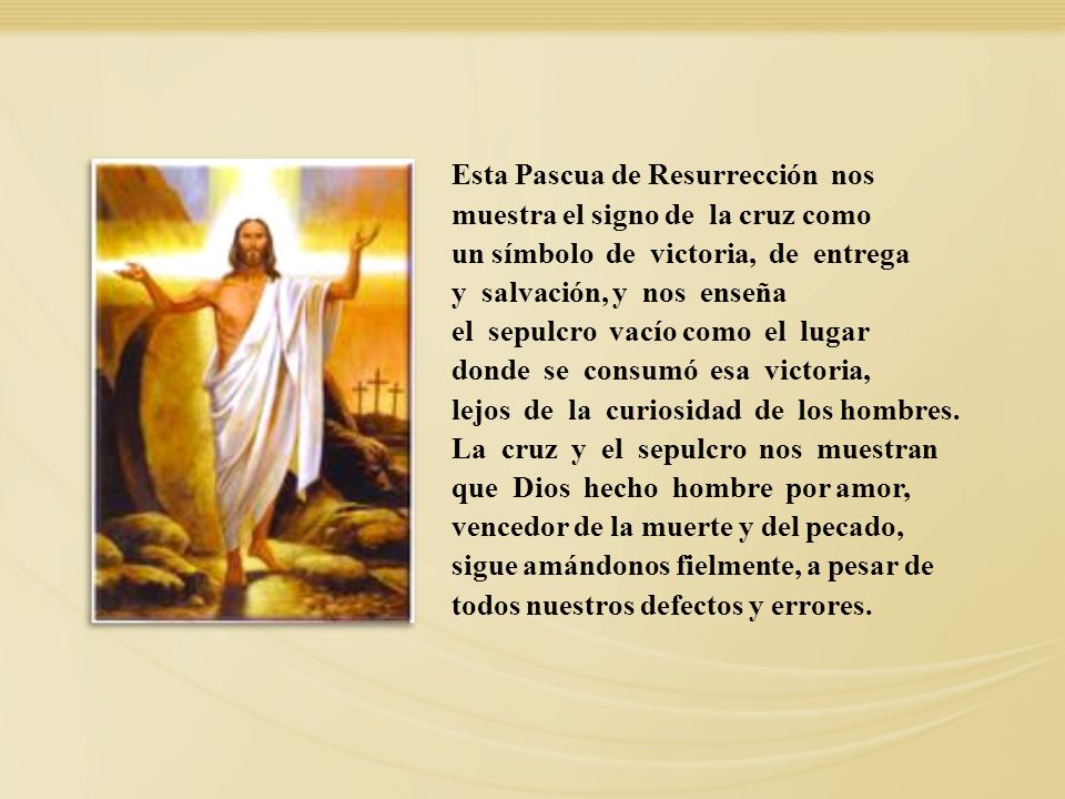 Esta Pascua de Resurrección nos muestra el signo de la cruz como un símbolo de victoria, de entrega y salvación, y nos enseña el sepulcro vacío como el lugar donde se consumó esa victoria, lejos de la curiosidad de los hombres. La cruz y el sepulcro nos muestran que Dios hecho hombre por amor, vencedor de la muerte y del pecado, sigue amándonos fielmente, a pesar de todos nuestros defectos y errores.
