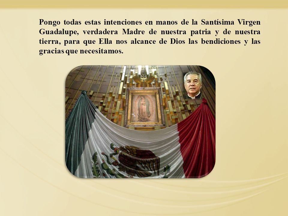 Pongo todas estas intenciones en manos de la Santísima Virgen Guadalupe, verdadera Madre de nuestra patria y de nuestra tierra, para que Ella nos alcance de Dios las bendiciones y las gracias que necesitamos.