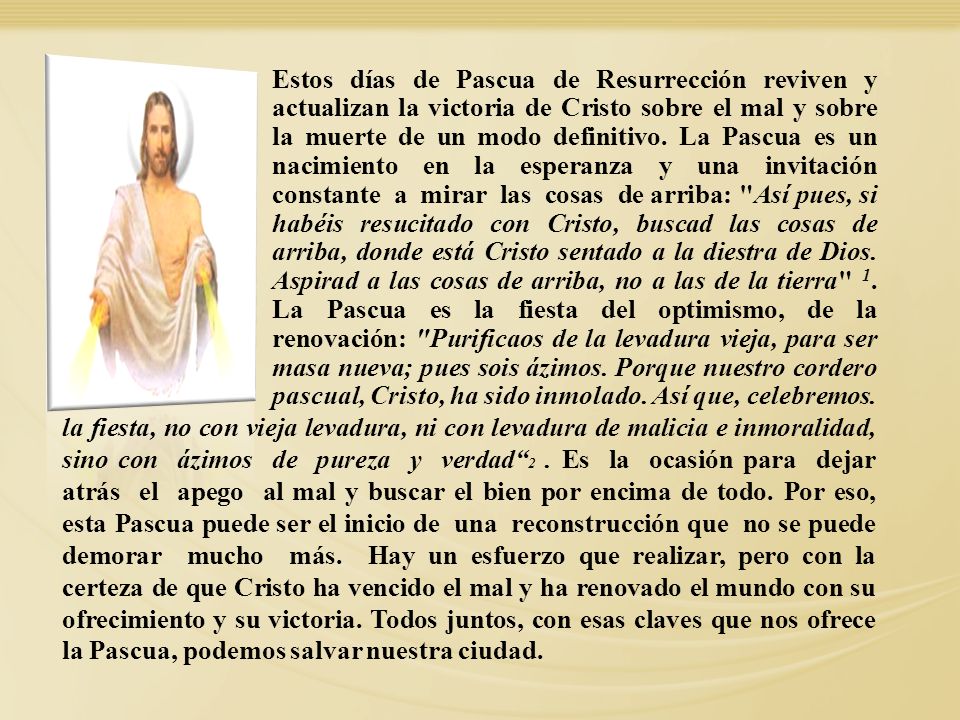 Estos días de Pascua de Resurrección reviven y actualizan la victoria de Cristo sobre el mal y sobre la muerte de un modo definitivo. La Pascua es un nacimiento en la esperanza y una invitación constante a mirar las cosas de arriba: Así pues, si habéis resucitado con Cristo, buscad las cosas de arriba, donde está Cristo sentado a la diestra de Dios. Aspirad a las cosas de arriba, no a las de la tierra 1. La Pascua es la fiesta del optimismo, de la renovación: Purificaos de la levadura vieja, para ser masa nueva; pues sois ázimos. Porque nuestro cordero pascual, Cristo, ha sido inmolado. Así que, celebremos.