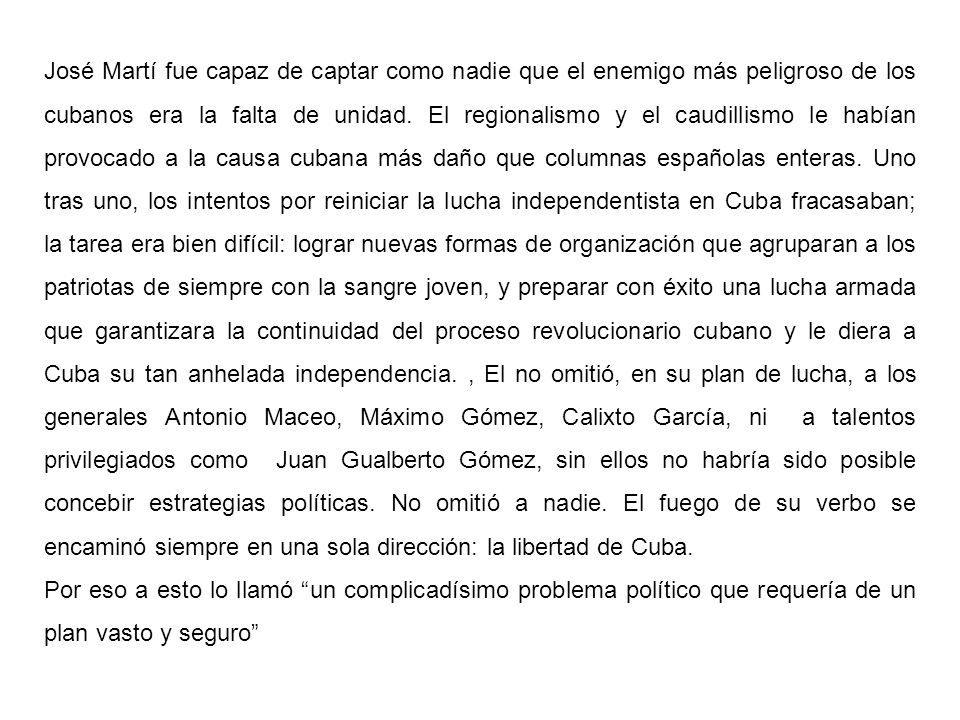 José Martí fue capaz de captar como nadie que el enemigo más peligroso de los cubanos era la falta de unidad. El regionalismo y el caudillismo le habían provocado a la causa cubana más daño que columnas españolas enteras. Uno tras uno, los intentos por reiniciar la lucha independentista en Cuba fracasaban; la tarea era bien difícil: lograr nuevas formas de organización que agruparan a los patriotas de siempre con la sangre joven, y preparar con éxito una lucha armada que garantizara la continuidad del proceso revolucionario cubano y le diera a Cuba su tan anhelada independencia. , El no omitió, en su plan de lucha, a los generales Antonio Maceo, Máximo Gómez, Calixto García, ni a talentos privilegiados como Juan Gualberto Gómez, sin ellos no habría sido posible concebir estrategias políticas. No omitió a nadie. El fuego de su verbo se encaminó siempre en una sola dirección: la libertad de Cuba.