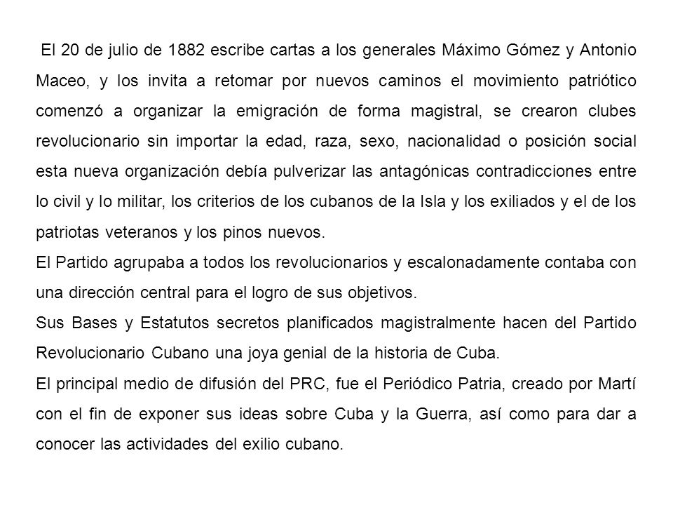 El 20 de julio de 1882 escribe cartas a los generales Máximo Gómez y Antonio Maceo, y los invita a retomar por nuevos caminos el movimiento patriótico comenzó a organizar la emigración de forma magistral, se crearon clubes revolucionario sin importar la edad, raza, sexo, nacionalidad o posición social esta nueva organización debía pulverizar las antagónicas contradicciones entre lo civil y lo militar, los criterios de los cubanos de la Isla y los exiliados y el de los patriotas veteranos y los pinos nuevos.