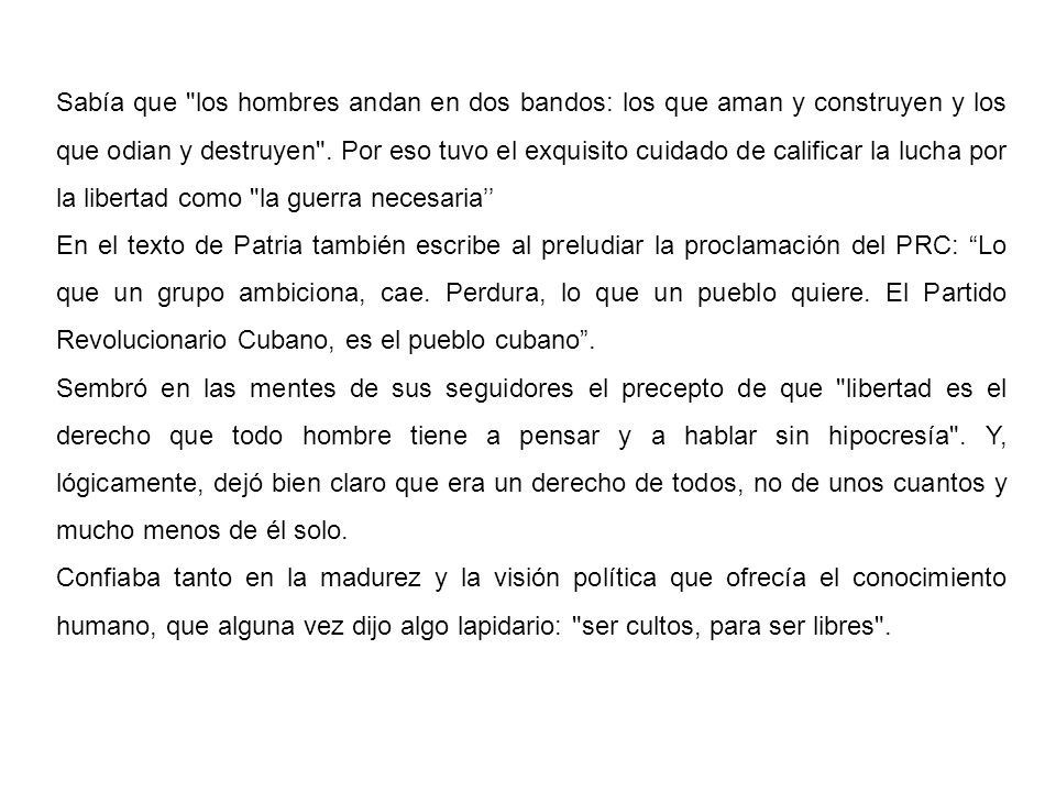 Sabía que los hombres andan en dos bandos: los que aman y construyen y los que odian y destruyen . Por eso tuvo el exquisito cuidado de calificar la lucha por la libertad como la guerra necesaria’’