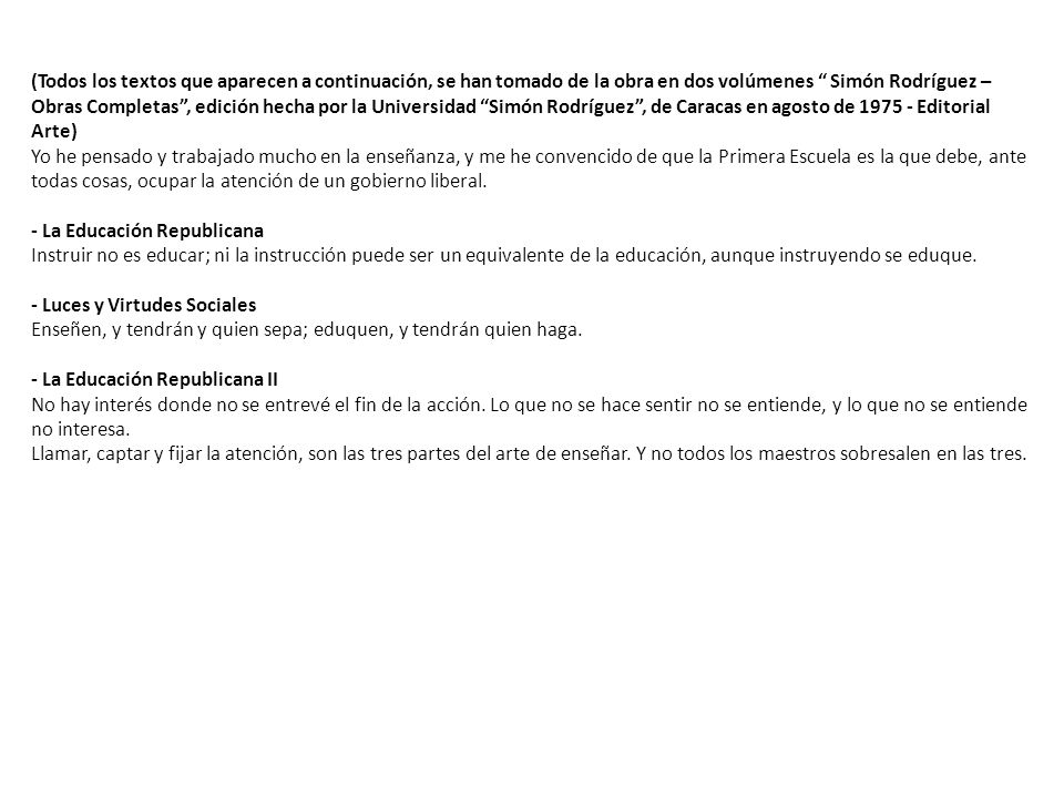 (Todos los textos que aparecen a continuación, se han tomado de la obra en dos volúmenes Simón Rodríguez – Obras Completas , edición hecha por la Universidad Simón Rodríguez , de Caracas en agosto de Editorial Arte) Yo he pensado y trabajado mucho en la enseñanza, y me he convencido de que la Primera Escuela es la que debe, ante todas cosas, ocupar la atención de un gobierno liberal.