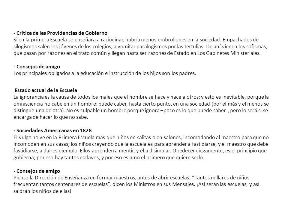 - Crítica de las Providencias de Gobierno Si en la primera Escuela se enseñara a raciocinar, habría menos embrollones en la sociedad. Empachados de silogismos salen los jóvenes de los colegios, a vomitar paralogismos por las tertulias. De ahí vienen los sofismas, que pasan por razones en el trato común y llegan hasta ser razones de Estado en Los Gabinetes Ministeriales. - Consejos de amigo Los principales obligados a la educación e instrucción de los hijos son los padres.