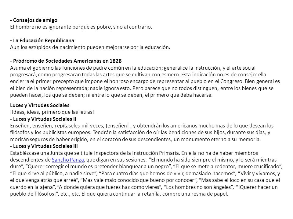 - Consejos de amigo El hombre no es ignorante porque es pobre, sino al contrario. - La Educación Republicana Aun los estúpidos de nacimiento pueden mejorarse por la educación. - Pródromo de Sociedades Americanas en 1828 Asuma el gobierno las funciones de padre común en la educación; generalice la instrucción, y el arte social progresará, como progresaran todas las artes que se cultivan con esmero. Esta indicación no es de consejo: ella encierra el primer precepto que impone el honroso encargo de representar al pueblo en el Congreso. Bien general es el bien de la nación representada; nadie ignora esto. Pero parece que no todos distinguen, entre los bienes que se pueden hacer, los que se deben; ni entre lo que se deben, el primero que deba hacerse.