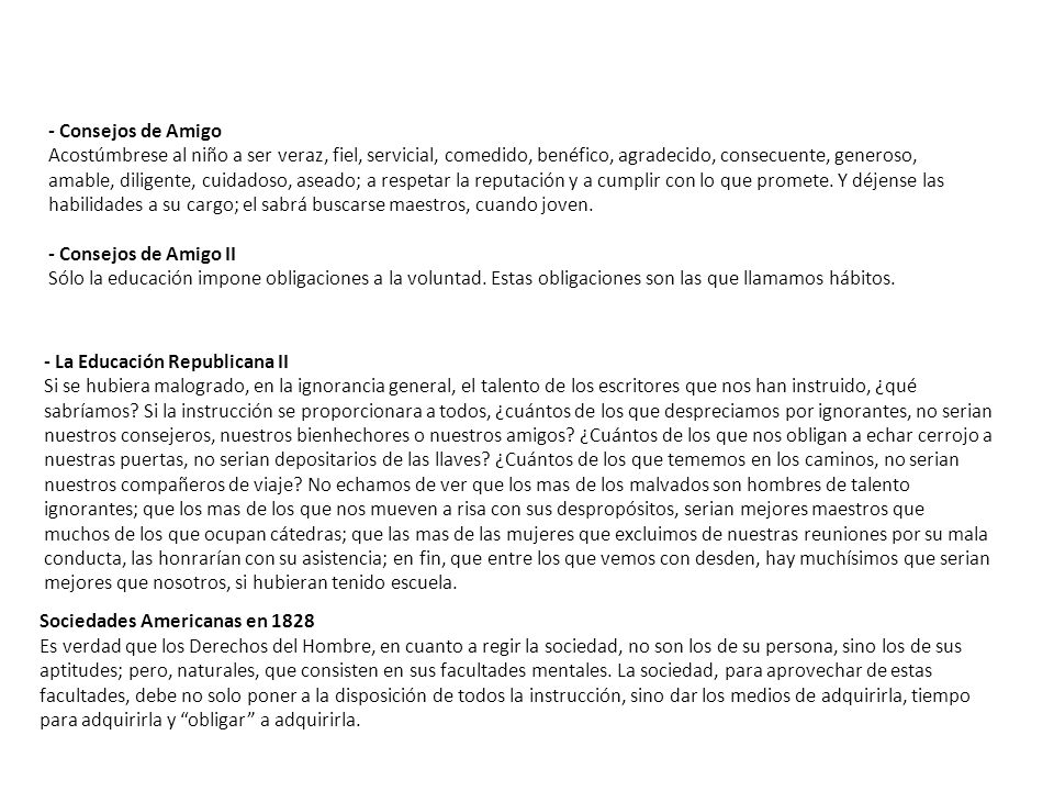- Consejos de Amigo Acostúmbrese al niño a ser veraz, fiel, servicial, comedido, benéfico, agradecido, consecuente, generoso, amable, diligente, cuidadoso, aseado; a respetar la reputación y a cumplir con lo que promete. Y déjense las habilidades a su cargo; el sabrá buscarse maestros, cuando joven. - Consejos de Amigo II Sólo la educación impone obligaciones a la voluntad. Estas obligaciones son las que llamamos hábitos.