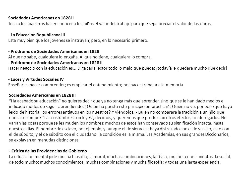 Sociedades Americanas en 1828 II Toca a los maestros hacer conocer a los niños el valor del trabajo para que sepa preciar el valor de las obras. - La Educación Republicana III Esta muy bien que los jóvenes se instruyan; pero, en lo necesario primero. - Pródromo de Sociedades Americanas en 1828 Al que no sabe, cualquiera lo engaña. Al que no tiene, cualquiera lo compra. - Pródromo de Sociedades Americanas en 1828 II Hacer negocio con la educación es... Diga cada lector todo lo malo que pueda: ¡todavía le quedara mucho que decir! - Luces y Virtudes Sociales IV Enseñar es hacer comprender; es emplear el entendimiento; no, hacer trabajar a la memoria.