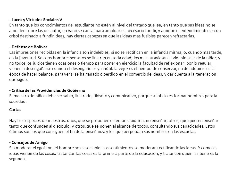 - Luces y Virtudes Sociales V En tanto que los conocimientos del estudiante no estén al nivel del tratado que lee, en tanto que sus ideas no se amolden sobre las del autor, en vano se cansa; para amoldar es necesario fundir, y aunque el entendimiento sea un crisol destinado a fundir ideas, hay ciertas cabezas en que las ideas mas fusibles parecen refractarias. - Defensa de Bolívar Las impresiones recibidas en la infancia son indelebles, si no se rectifican en la infancia misma, o, cuando mas tarde, en la juventud. Solo los hombres sensatos se ilustran en toda edad; los mas atraviesan la vida sin salir de la niñez; y no todos los juicios tienen ocasiones o tiempo para poner en ejercicio la facultad de reflexionar; por lo regular vienen a desengañarse cuando el desengaño es ya inútil: la vejez es el tiempo de conservar, no de adquirir: es la época de hacer balance, para ver si se ha ganado o perdido en el comercio de ideas, y dar cuenta a la generación que sigue. - Critica de las Providencias de Gobierno El maestro de niños debe ser sabio, ilustrado, filósofo y comunicativo, porque su oficio es formar hombres para la sociedad.