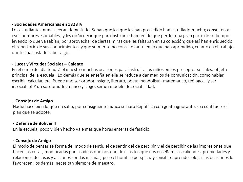 - Sociedades Americanas en 1828 IV Los estudiantes nunca leerán demasiado. Sepan que los que les han precedido han estudiado mucho; consulten a esos hombres estimables, y les oirán decir que para instruirse han tenido que perder una gran parte de su tiempo leyendo lo que ya sabían, por aprovechar de ciertas miras que les faltaban en su colección; que así han enriquecido el repertorio de sus conocimientos, y que su merito no consiste tanto en lo que han aprendido, cuanto en el trabajo que les ha costado saber algo. - Luces y Virtudes Sociales – Galeato En el curso del día tendrá el maestro muchas ocasiones para instruir a los niños en los preceptos sociales, objeto principal de la escuela . Lo demás que se enseña en ella se reduce a dar medios de comunicación, como hablar, escribir, calcular, etc. Puede uno ser orador insigne, literato, poeta, pendolista, matemático, teólogo... y ser insociable! Y un sordomudo, manco y ciego, ser un modelo de sociabilidad.