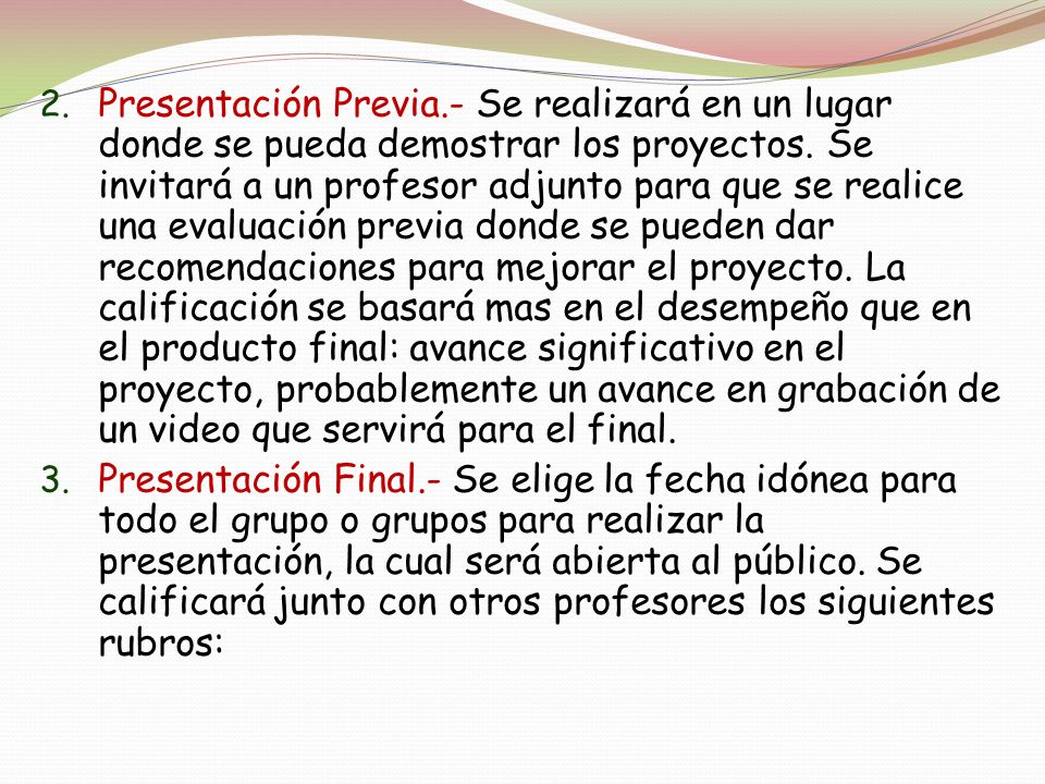 Presentación Previa.- Se realizará en un lugar donde se pueda demostrar los proyectos. Se invitará a un profesor adjunto para que se realice una evaluación previa donde se pueden dar recomendaciones para mejorar el proyecto. La calificación se basará mas en el desempeño que en el producto final: avance significativo en el proyecto, probablemente un avance en grabación de un video que servirá para el final.