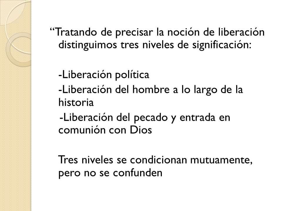 Tratando de precisar la noción de liberación distinguimos tres niveles de significación: -Liberación política -Liberación del hombre a lo largo de la historia -Liberación del pecado y entrada en comunión con Dios Tres niveles se condicionan mutuamente, pero no se confunden