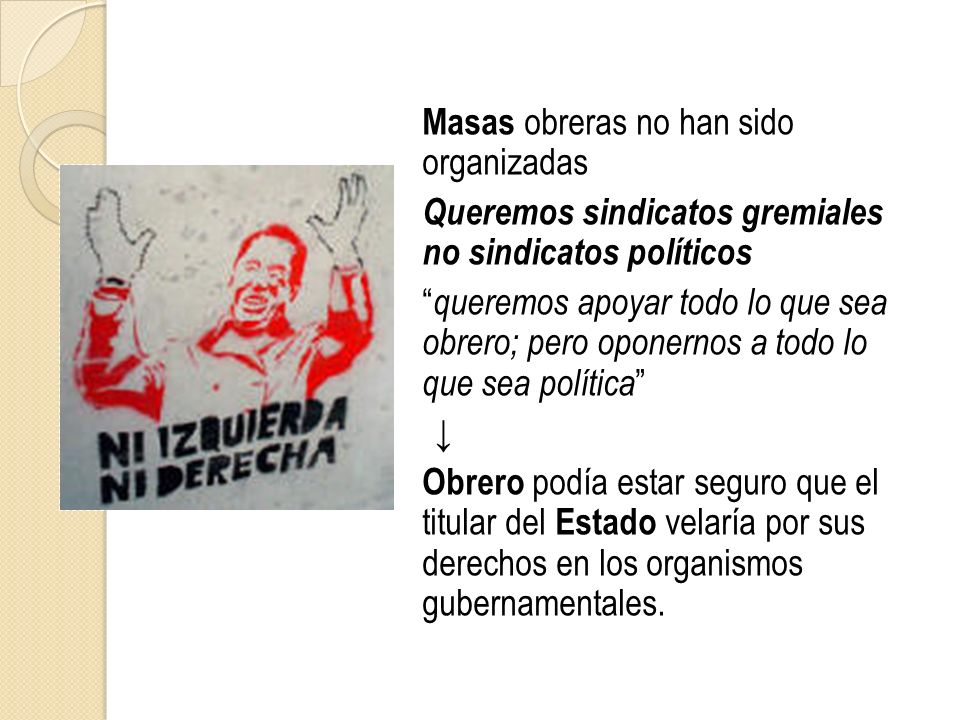 Masas obreras no han sido organizadas Queremos sindicatos gremiales no sindicatos políticos queremos apoyar todo lo que sea obrero; pero oponernos a todo lo que sea política ↓ Obrero podía estar seguro que el titular del Estado velaría por sus derechos en los organismos gubernamentales.
