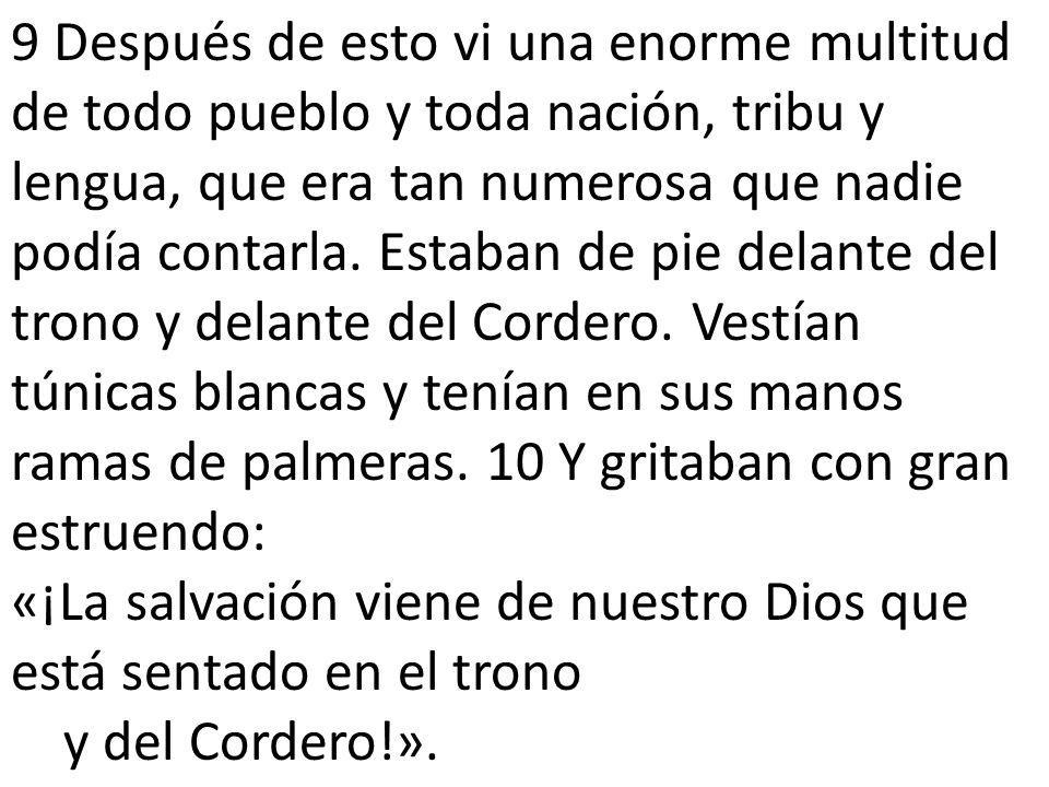 9 Después de esto vi una enorme multitud de todo pueblo y toda nación, tribu y lengua, que era tan numerosa que nadie podía contarla. Estaban de pie delante del trono y delante del Cordero. Vestían túnicas blancas y tenían en sus manos ramas de palmeras. 10 Y gritaban con gran estruendo: