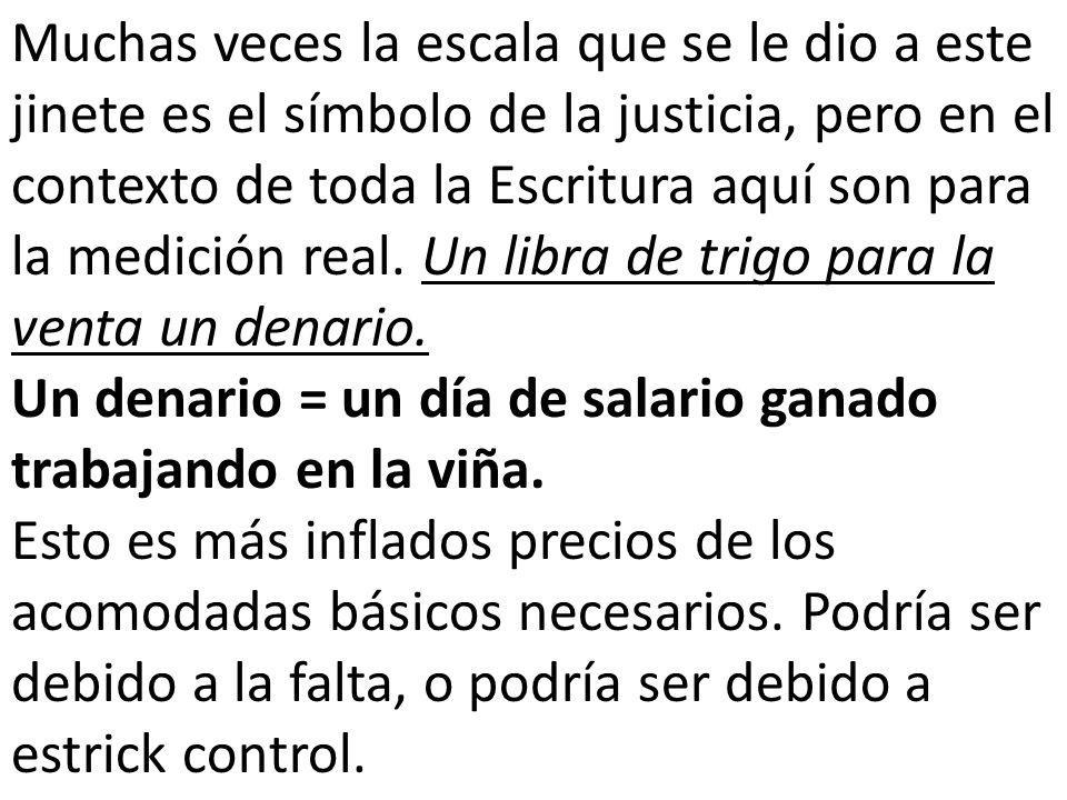 Muchas veces la escala que se le dio a este jinete es el símbolo de la justicia, pero en el contexto de toda la Escritura aquí son para la medición real. Un libra de trigo para la venta un denario.