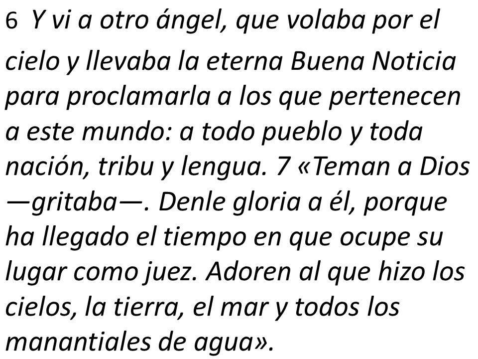 6 Y vi a otro ángel, que volaba por el cielo y llevaba la eterna Buena Noticia para proclamarla a los que pertenecen a este mundo: a todo pueblo y toda nación, tribu y lengua.