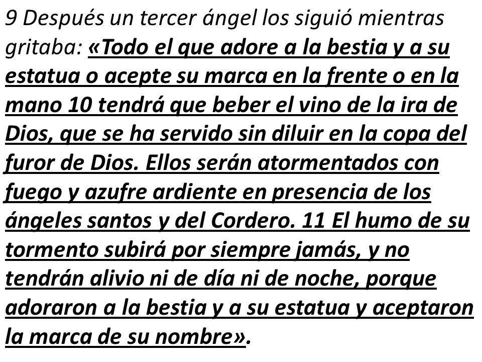 9 Después un tercer ángel los siguió mientras gritaba: «Todo el que adore a la bestia y a su estatua o acepte su marca en la frente o en la mano 10 tendrá que beber el vino de la ira de Dios, que se ha servido sin diluir en la copa del furor de Dios.
