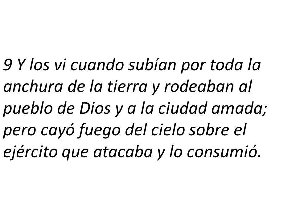 9 Y los vi cuando subían por toda la anchura de la tierra y rodeaban al pueblo de Dios y a la ciudad amada; pero cayó fuego del cielo sobre el ejército que atacaba y lo consumió.