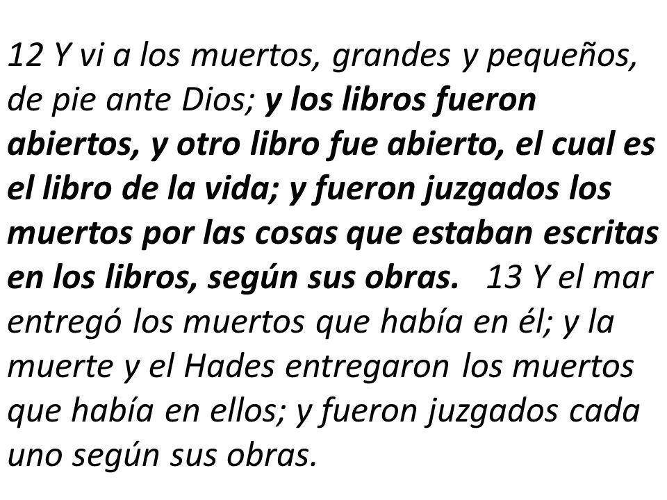 12 Y vi a los muertos, grandes y pequeños, de pie ante Dios; y los libros fueron abiertos, y otro libro fue abierto, el cual es el libro de la vida; y fueron juzgados los muertos por las cosas que estaban escritas en los libros, según sus obras.