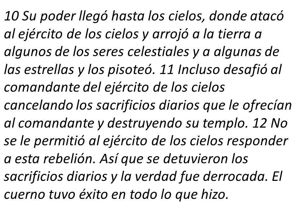 10 Su poder llegó hasta los cielos, donde atacó al ejército de los cielos y arrojó a la tierra a algunos de los seres celestiales y a algunas de las estrellas y los pisoteó.