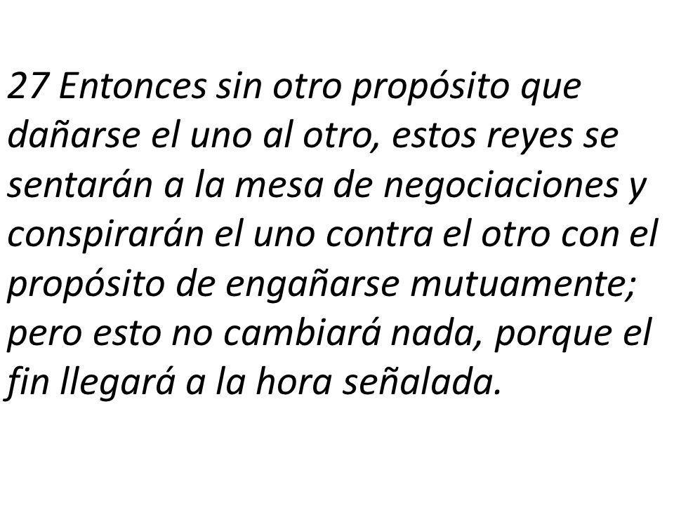 27 Entonces sin otro propósito que dañarse el uno al otro, estos reyes se sentarán a la mesa de negociaciones y conspirarán el uno contra el otro con el propósito de engañarse mutuamente; pero esto no cambiará nada, porque el fin llegará a la hora señalada.