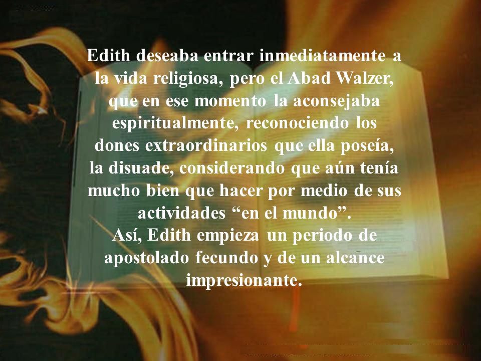 Edith deseaba entrar inmediatamente a la vida religiosa, pero el Abad Walzer, que en ese momento la aconsejaba espiritualmente, reconociendo los dones extraordinarios que ella poseía, la disuade, considerando que aún tenía mucho bien que hacer por medio de sus actividades en el mundo .