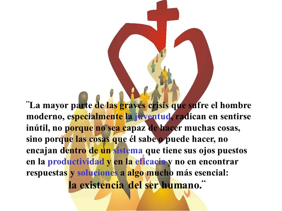 ¨La mayor parte de las graves crisis que sufre el hombre moderno, especialmente la juventud, radican en sentirse inútil, no porque no sea capaz de hacer muchas cosas, sino porque las cosas que él sabe o puede hacer, no encajan dentro de un sistema que tiene sus ojos puestos en la productividad y en la eficacia y no en encontrar respuestas y soluciones a algo mucho más esencial: