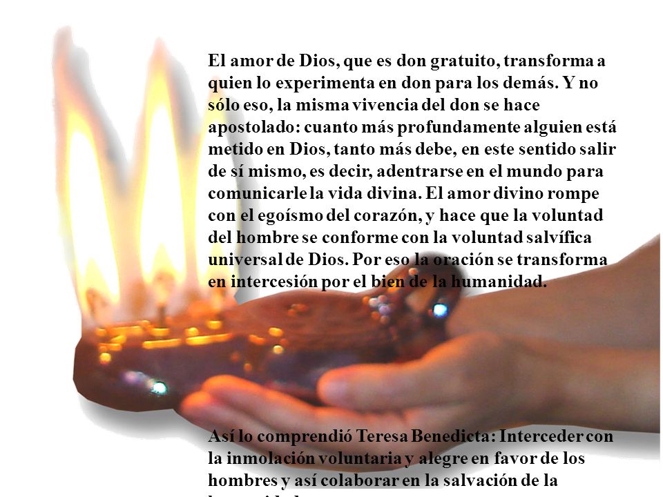 El amor de Dios, que es don gratuito, transforma a quien lo experimenta en don para los demás. Y no sólo eso, la misma vivencia del don se hace apostolado: cuanto más profundamente alguien está metido en Dios, tanto más debe, en este sentido salir de sí mismo, es decir, adentrarse en el mundo para comunicarle la vida divina. El amor divino rompe con el egoísmo del corazón, y hace que la voluntad del hombre se conforme con la voluntad salvífica universal de Dios. Por eso la oración se transforma en intercesión por el bien de la humanidad.