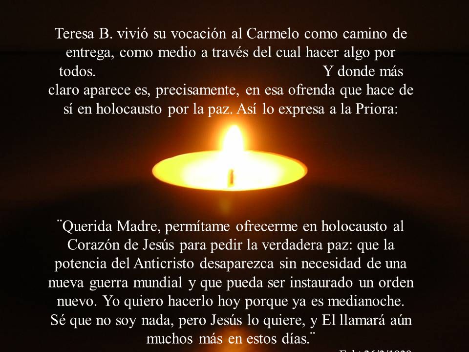 Teresa B. vivió su vocación al Carmelo como camino de entrega, como medio a través del cual hacer algo por todos. Y donde más claro aparece es, precisamente, en esa ofrenda que hace de sí en holocausto por la paz. Así lo expresa a la Priora: