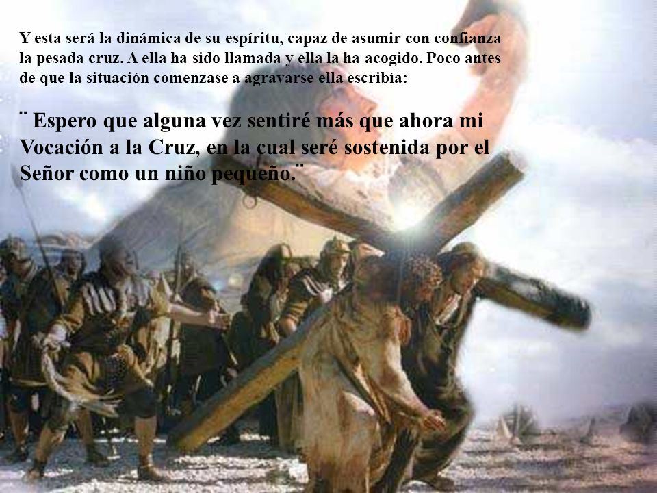 Y esta será la dinámica de su espíritu, capaz de asumir con confianza la pesada cruz. A ella ha sido llamada y ella la ha acogido. Poco antes de que la situación comenzase a agravarse ella escribía: