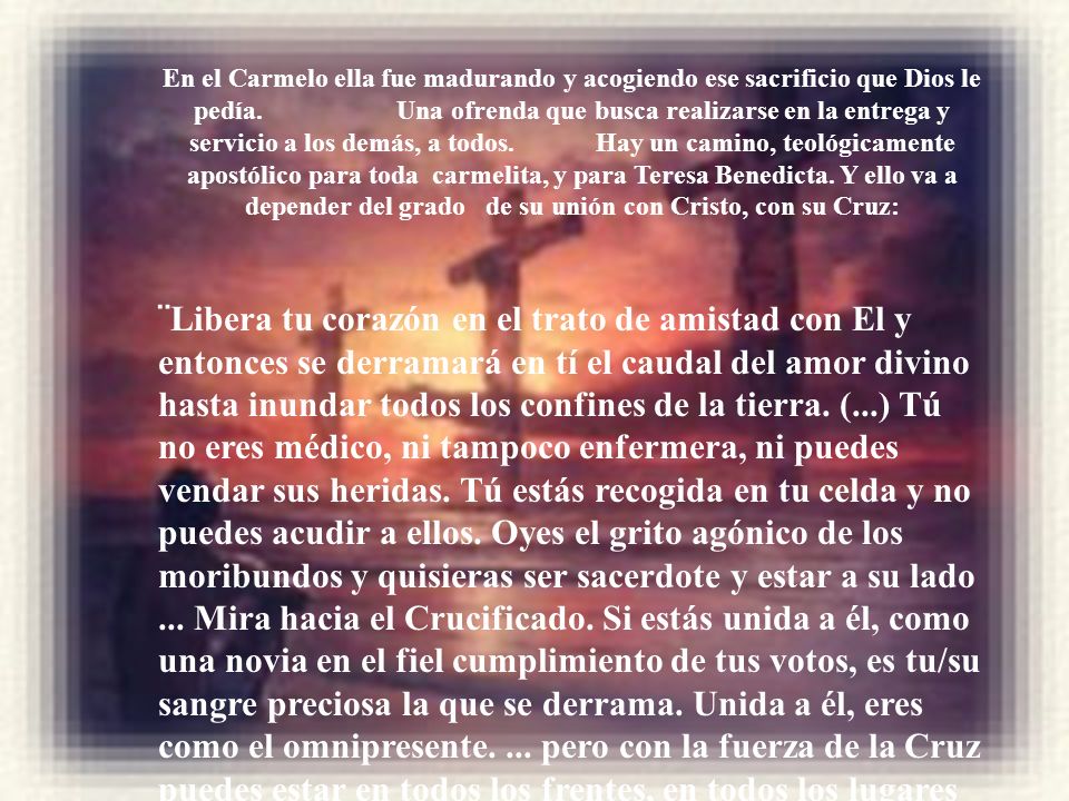 En el Carmelo ella fue madurando y acogiendo ese sacrificio que Dios le pedía. Una ofrenda que busca realizarse en la entrega y servicio a los demás, a todos. Hay un camino, teológicamente apostólico para toda carmelita, y para Teresa Benedicta. Y ello va a depender del grado de su unión con Cristo, con su Cruz: