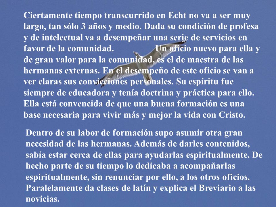 Ciertamente tiempo transcurrido en Echt no va a ser muy largo, tan sólo 3 años y medio. Dada su condición de profesa y de intelectual va a desempeñar una serie de servicios en favor de la comunidad. Un oficio nuevo para ella y de gran valor para la comunidad, es el de maestra de las hermanas externas. En el desempeño de este oficio se van a ver claras sus convicciones personales. Su espíritu fue siempre de educadora y tenía doctrina y práctica para ello. Ella está convencida de que una buena formación es una base necesaria para vivir más y mejor la vida con Cristo.