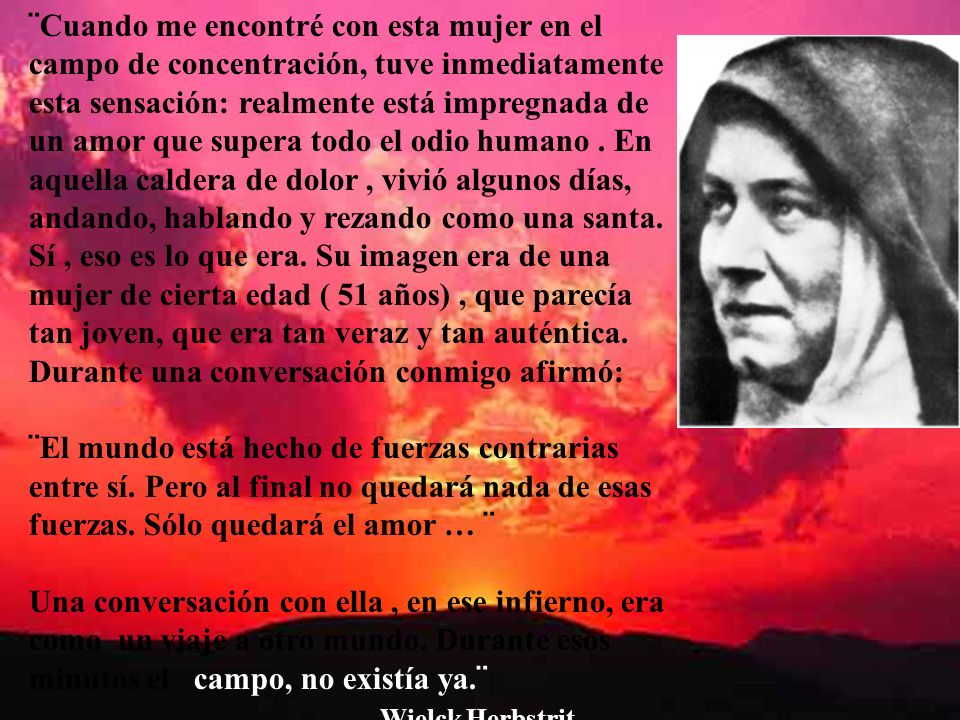 ¨Cuando me encontré con esta mujer en el campo de concentración, tuve inmediatamente esta sensación: realmente está impregnada de un amor que supera todo el odio humano . En aquella caldera de dolor , vivió algunos días, andando, hablando y rezando como una santa. Sí , eso es lo que era. Su imagen era de una mujer de cierta edad ( 51 años) , que parecía tan joven, que era tan veraz y tan auténtica. Durante una conversación conmigo afirmó: