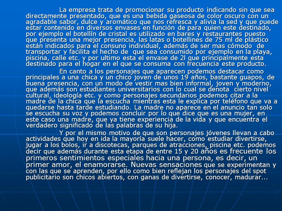 La empresa trata de promocionar su producto indicando sin que sea directamente presentado, que es una bebida gaseosa de color oscuro con un agradable sabor, dulce y aromático que nos refresca y alivia la sed y que puede estar contenido en diversos envases en función de para quien este destinado, por ejemplo el botellín de cristal es utilizado en bares y restaurantes puesto que presenta una mejor presencia, las latas o botellines de 75 ml de plástico están indicados para el consuno individual, además de ser mas cómodo de transportar y facilita el hecho de que sea consumido por ejemplo en la playa, piscina, calle etc. y por ultimo esta el envase de 2l que principalmente esta destinado para el hogar en el que se consuma con frecuencia este producto.