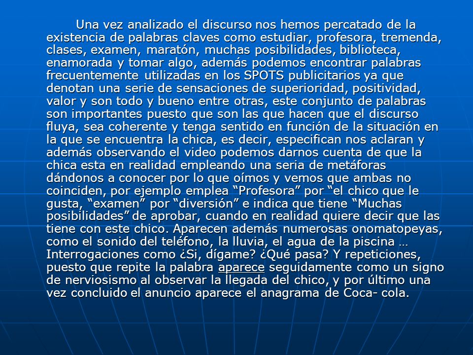 Una vez analizado el discurso nos hemos percatado de la existencia de palabras claves como estudiar, profesora, tremenda, clases, examen, maratón, muchas posibilidades, biblioteca, enamorada y tomar algo, además podemos encontrar palabras frecuentemente utilizadas en los SPOTS publicitarios ya que denotan una serie de sensaciones de superioridad, positividad, valor y son todo y bueno entre otras, este conjunto de palabras son importantes puesto que son las que hacen que el discurso fluya, sea coherente y tenga sentido en función de la situación en la que se encuentra la chica, es decir, especifican nos aclaran y además observando el video podemos darnos cuenta de que la chica esta en realidad empleando una seria de metáforas dándonos a conocer por lo que oímos y vemos que ambas no coinciden, por ejemplo emplea Profesora por el chico que le gusta, examen por diversión e indica que tiene Muchas posibilidades de aprobar, cuando en realidad quiere decir que las tiene con este chico.