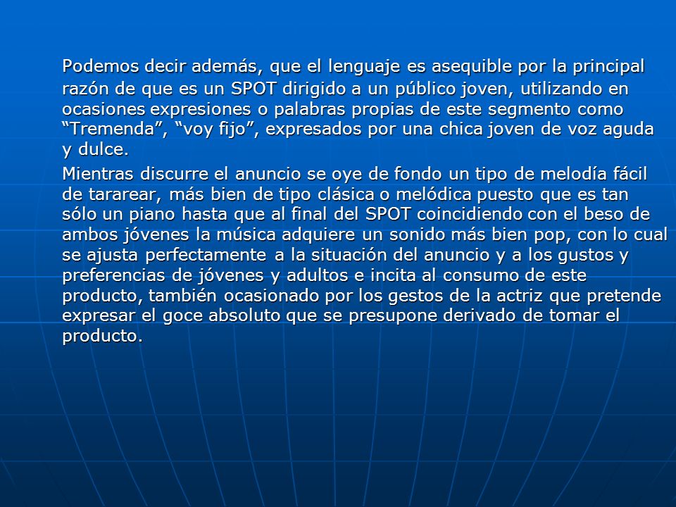Podemos decir además, que el lenguaje es asequible por la principal razón de que es un SPOT dirigido a un público joven, utilizando en ocasiones expresiones o palabras propias de este segmento como Tremenda , voy fijo , expresados por una chica joven de voz aguda y dulce.