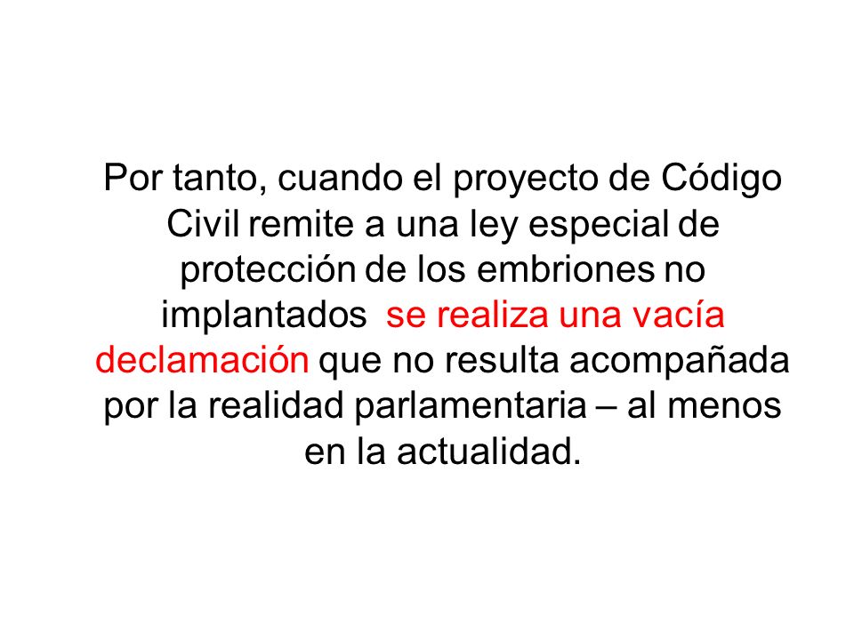 Por tanto, cuando el proyecto de Código Civil remite a una ley especial de protección de los embriones no implantados se realiza una vacía declamación que no resulta acompañada por la realidad parlamentaria – al menos en la actualidad.