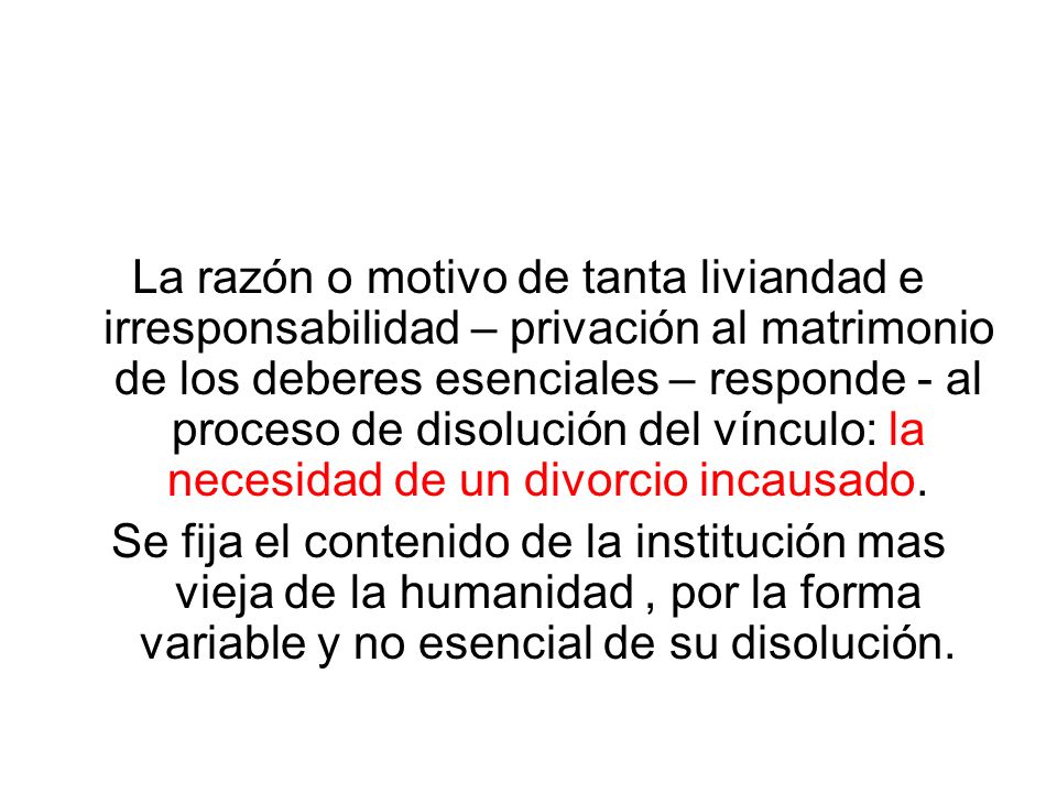 La razón o motivo de tanta liviandad e irresponsabilidad – privación al matrimonio de los deberes esenciales – responde - al proceso de disolución del vínculo: la necesidad de un divorcio incausado.