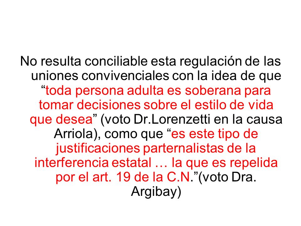 No resulta conciliable esta regulación de las uniones convivenciales con la idea de que toda persona adulta es soberana para tomar decisiones sobre el estilo de vida que desea (voto Dr.Lorenzetti en la causa Arriola), como que es este tipo de justificaciones parternalistas de la interferencia estatal … la que es repelida por el art.