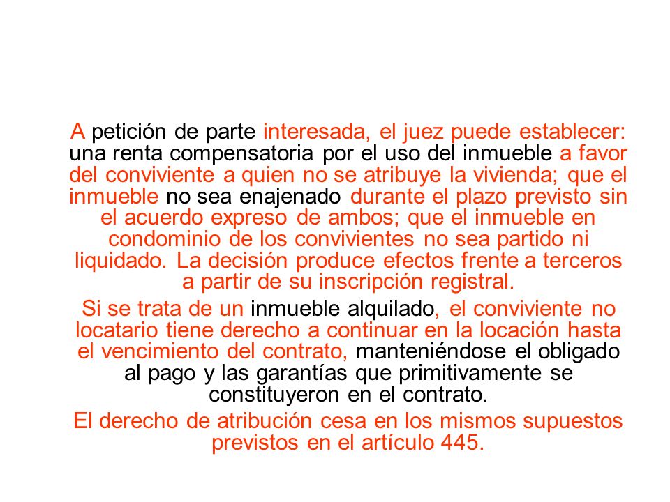 A petición de parte interesada, el juez puede establecer: una renta compensatoria por el uso del inmueble a favor del conviviente a quien no se atribuye la vivienda; que el inmueble no sea enajenado durante el plazo previsto sin el acuerdo expreso de ambos; que el inmueble en condominio de los convivientes no sea partido ni liquidado. La decisión produce efectos frente a terceros a partir de su inscripción registral.