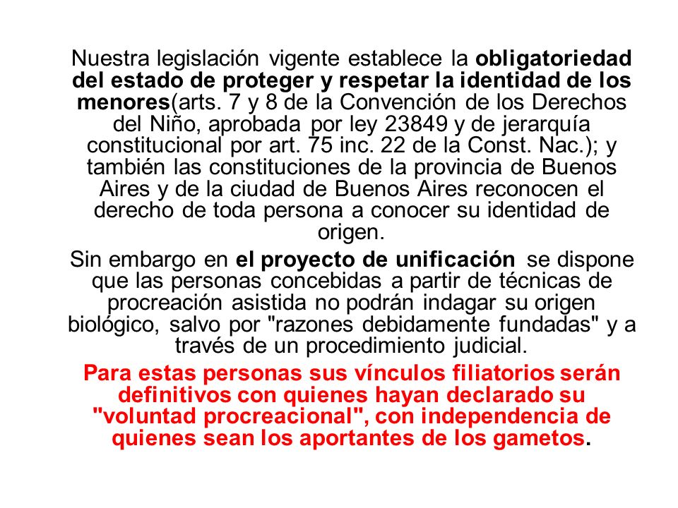 Nuestra legislación vigente establece la obligatoriedad del estado de proteger y respetar la identidad de los menores(arts. 7 y 8 de la Convención de los Derechos del Niño, aprobada por ley y de jerarquía constitucional por art. 75 inc. 22 de la Const. Nac.); y también las constituciones de la provincia de Buenos Aires y de la ciudad de Buenos Aires reconocen el derecho de toda persona a conocer su identidad de origen.