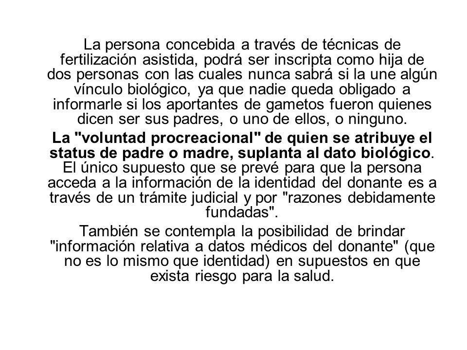 La persona concebida a través de técnicas de fertilización asistida, podrá ser inscripta como hija de dos personas con las cuales nunca sabrá si la une algún vínculo biológico, ya que nadie queda obligado a informarle si los aportantes de gametos fueron quienes dicen ser sus padres, o uno de ellos, o ninguno.